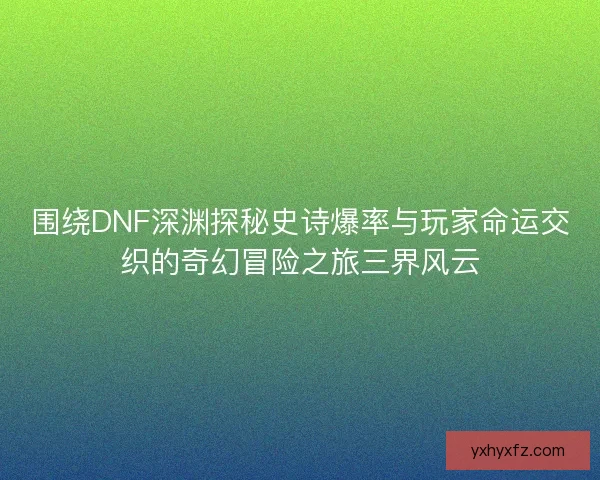 围绕DNF深渊探秘史诗爆率与玩家命运交织的奇幻冒险之旅三界风云