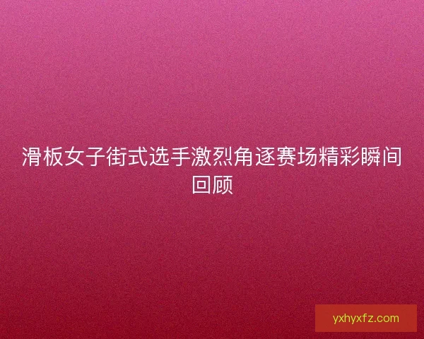 滑板女子街式选手激烈角逐赛场精彩瞬间回顾