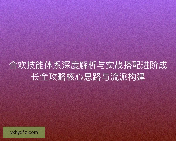 合欢技能体系深度解析与实战搭配进阶成长全攻略核心思路与流派构建