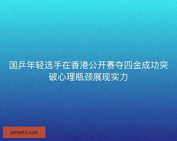 国乒年轻选手在香港公开赛夺四金成功突破心理瓶颈展现实力