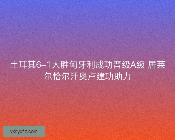 土耳其6-1大胜匈牙利成功晋级A级 居莱尔恰尔汗奥卢建功助力