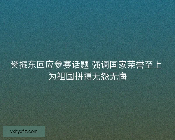 樊振东回应参赛话题 强调国家荣誉至上 为祖国拼搏无怨无悔