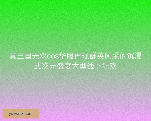 真三国无双cos华服再现群英风采的沉浸式次元盛宴大型线下狂欢