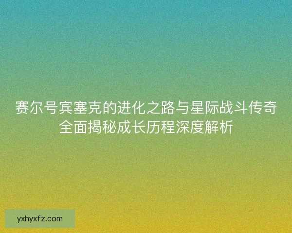 赛尔号宾塞克的进化之路与星际战斗传奇全面揭秘成长历程深度解析